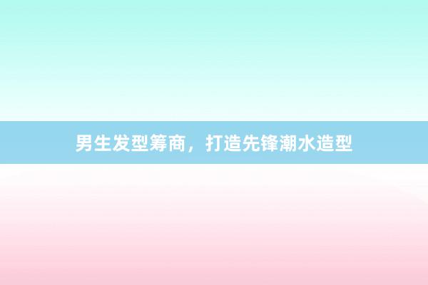 男生发型筹商，打造先锋潮水造型